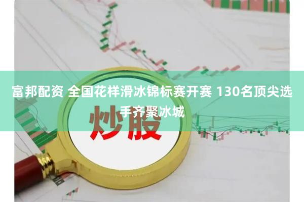 富邦配资 全国花样滑冰锦标赛开赛 130名顶尖选手齐聚冰城