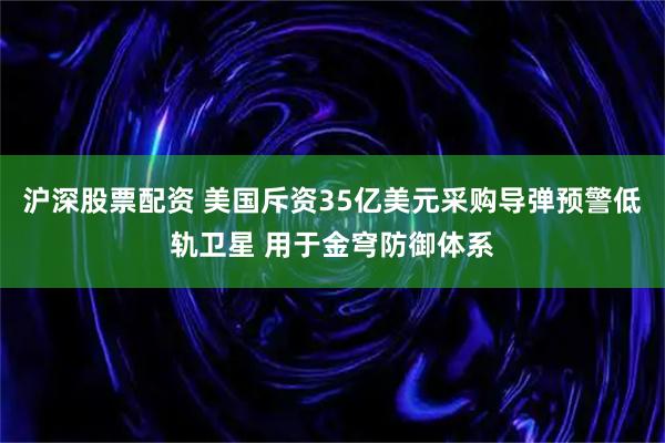 沪深股票配资 美国斥资35亿美元采购导弹预警低轨卫星 用于金穹防御体系