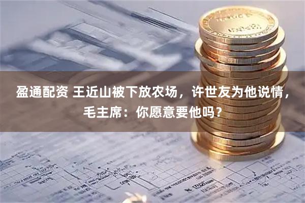 盈通配资 王近山被下放农场，许世友为他说情，毛主席：你愿意要他吗？