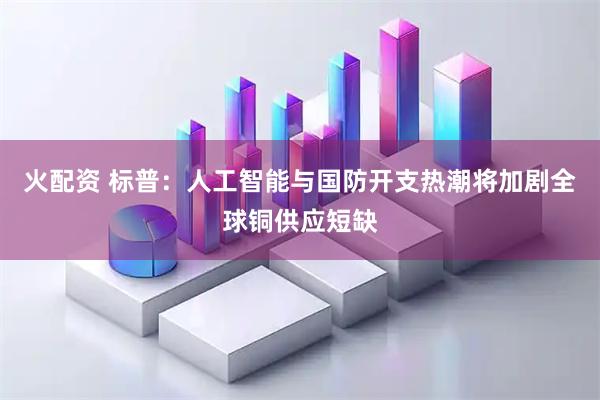 火配资 标普：人工智能与国防开支热潮将加剧全球铜供应短缺