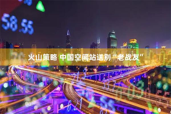 火山策略 中国空间站送别“老战友”