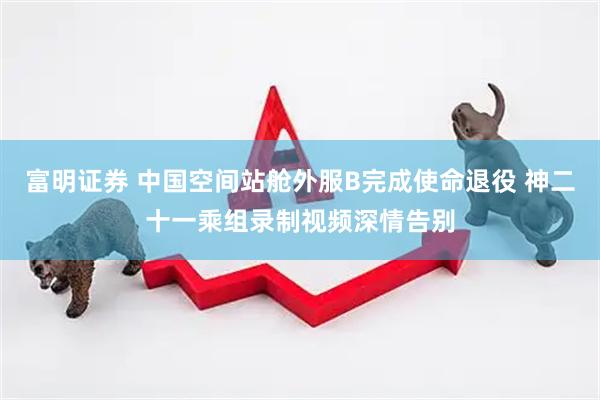 富明证券 中国空间站舱外服B完成使命退役 神二十一乘组录制视频深情告别