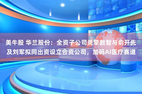 美牛股 华兰股份：全资子公司灵擎数智与俞开先及刘军拟同出资设立合资公司，加码AI医疗赛道