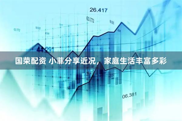 国荣配资 小菲分享近况，家庭生活丰富多彩