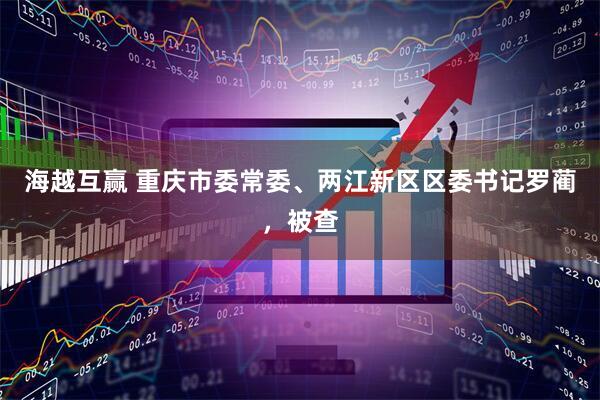 海越互赢 重庆市委常委、两江新区区委书记罗蔺，被查
