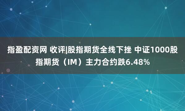 指盈配资网 收评|股指期货全线下挫 中证1000股指期货（IM）主力合约跌6.48%