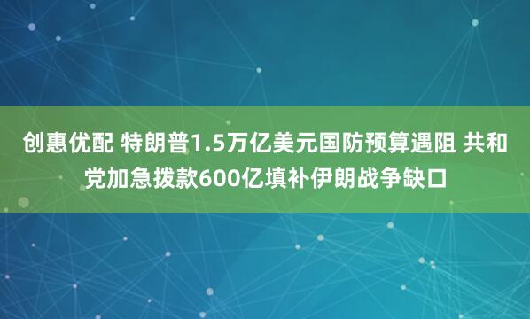 创惠优配 特朗普1.5万亿美元国防预算遇阻 共和党加急拨款600亿填补伊朗战争缺口